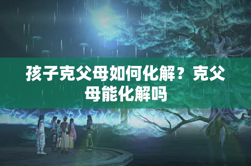 孩子克父母如何化解？克父母能化解吗