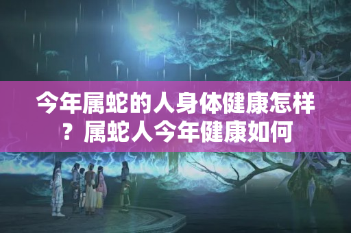 今年属蛇的人身体健康怎样？属蛇人今年健康如何