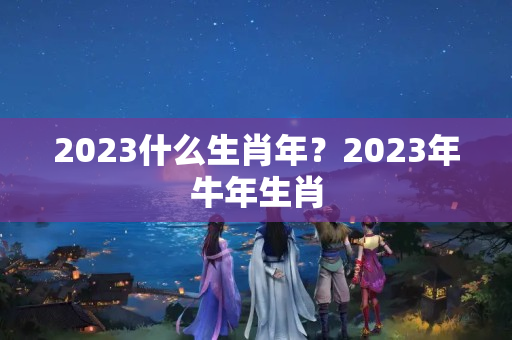 2023什么生肖年？2023年牛年生肖