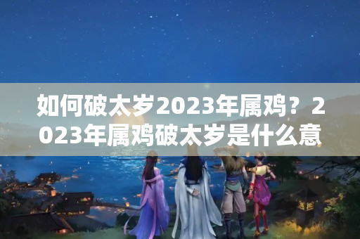 如何破太岁2023年属鸡？2023年属鸡破太岁是什么意思