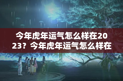 今年虎年运气怎么样在2023？今年虎年运气怎么样在2023年