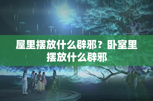 屋里摆放什么辟邪？卧室里摆放什么辟邪