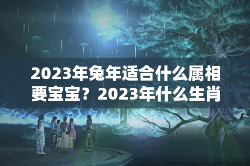 2023年兔年适合什么属相要宝宝？2023年什么生肖最旺老虎