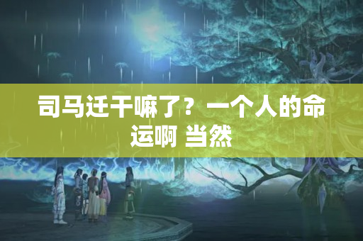 司马迁干嘛了？一个人的命运啊 当然