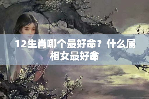 12生肖哪个最好命？什么属相女最好命