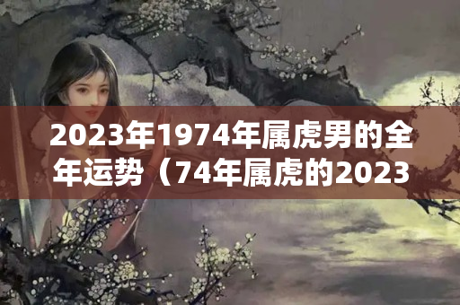 2023年1974年属虎男的全年运势（74年属虎的2023年运势怎么样）