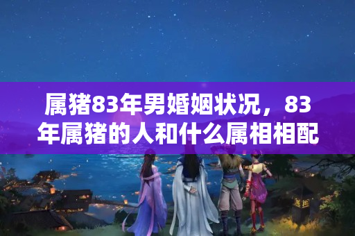 属猪83年男婚姻状况，83年属猪的人和什么属相相配呢？83年属猪今年婚姻上怎么样