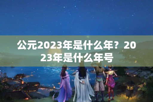 公元2023年是什么年？2023年是什么年号