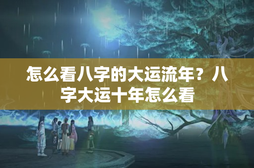 怎么看八字的大运流年？八字大运十年怎么看