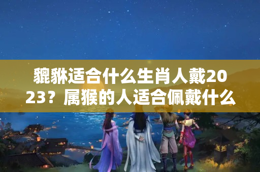 貔貅适合什么生肖人戴2023？属猴的人适合佩戴什么翡翠