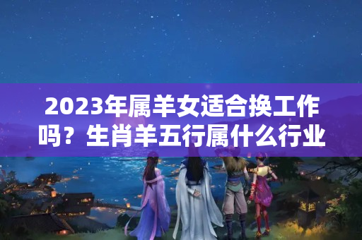 2023年属羊女适合换工作吗？生肖羊五行属什么行业的