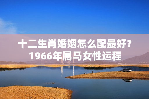 十二生肖婚姻怎么配最好？1966年属马女性运程