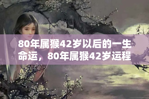 80年属猴42岁以后的一生命运，80年属猴42岁运程怎样样