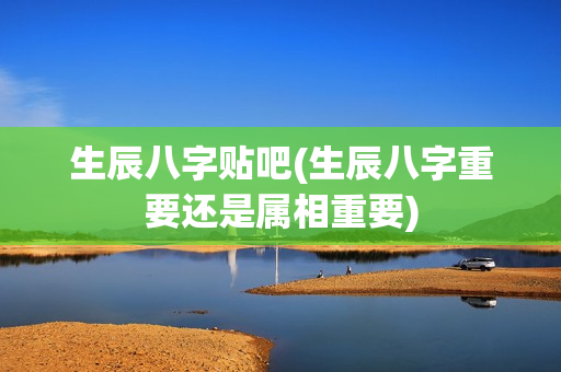 生辰八字贴吧(生辰八字重要还是属相重要)