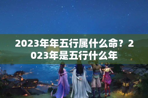 2023年年五行属什么命？2023年是五行什么年