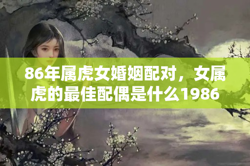 86年属虎女婚姻配对，女属虎的最佳配偶是什么1986