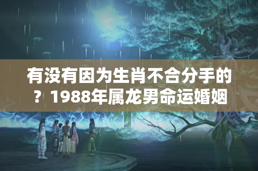 有没有因为生肖不合分手的？1988年属龙男命运婚姻