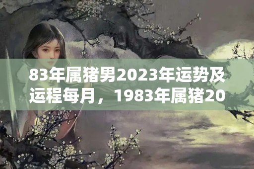 83年属猪男2023年运势及运程每月，1983年属猪2023年运势每月运势