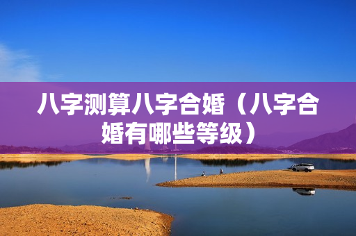 八字测算八字合婚（八字合婚有哪些等级）