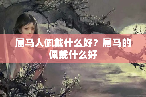 属马人佩戴什么好？属马的佩戴什么好