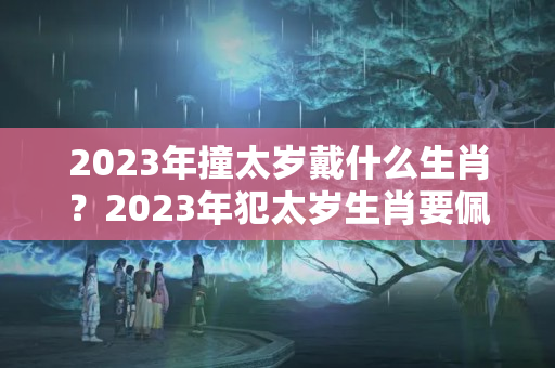 2023年撞太岁戴什么生肖？2023年犯太岁生肖要佩戴饰物