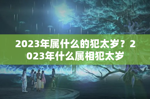 2023年属什么的犯太岁？2023年什么属相犯太岁