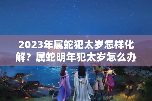 2023年属蛇犯太岁怎样化解？属蛇明年犯太岁怎么办