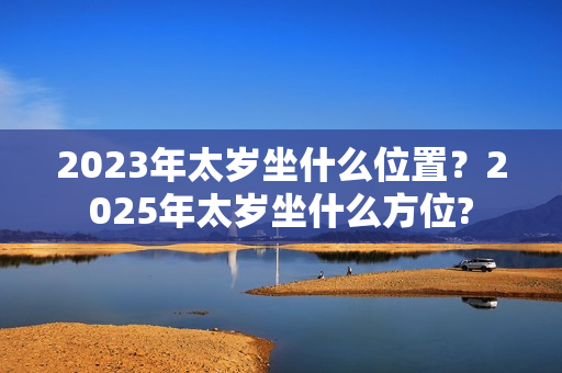 2023年太岁坐什么位置？2025年太岁坐什么方位?