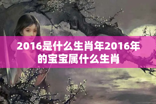 2016是什么生肖年2016年的宝宝属什么生肖