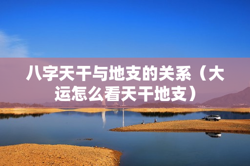 八字天干与地支的关系（大运怎么看天干地支）