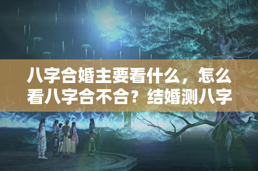 八字合婚主要看什么，怎么看八字合不合？结婚测八字不合怎么办