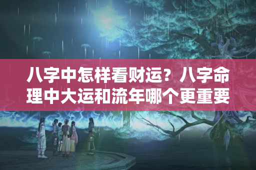 八字中怎样看财运？八字命理中大运和流年哪个更重要一点