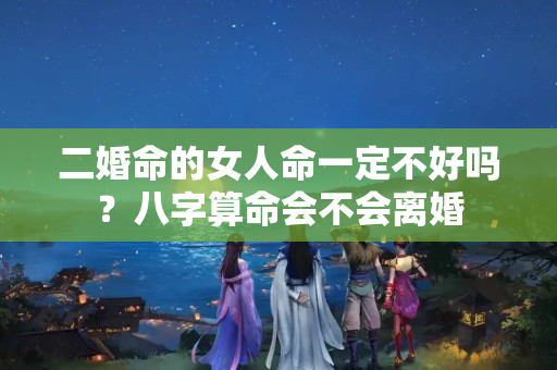 二婚命的女人命一定不好吗？八字算命会不会离婚