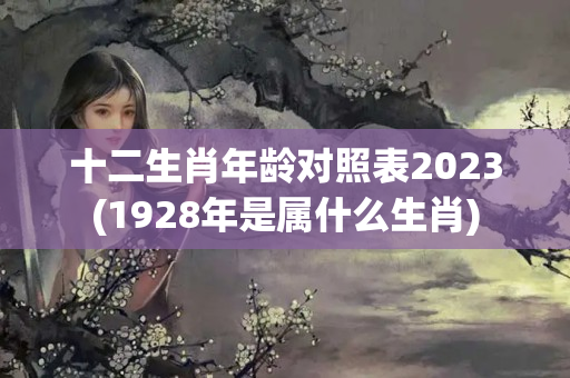 十二生肖年龄对照表2023(1928年是属什么生肖)