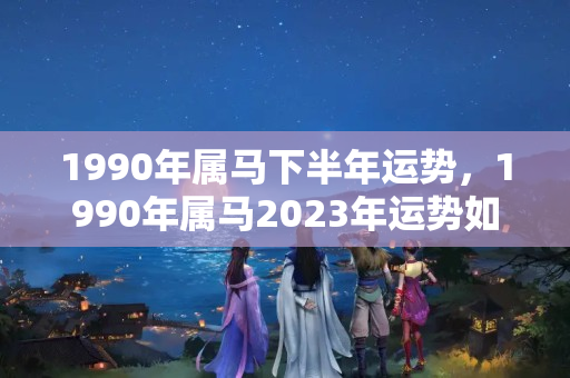 1990年属马下半年运势，1990年属马2023年运势如何？属马人的命运