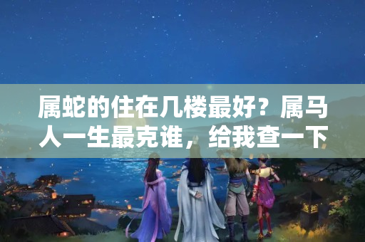 属蛇的住在几楼最好？属马人一生最克谁，给我查一下哪个哪月搬家比较好