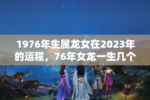 1976年生属龙女在2023年的运程，76年女龙一生几个孩子的命