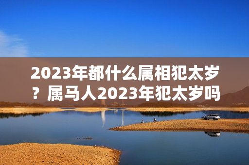 2023年都什么属相犯太岁？属马人2023年犯太岁吗