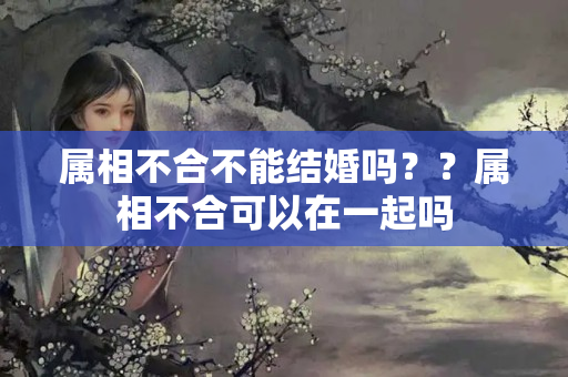 属相不合不能结婚吗？？属相不合可以在一起吗