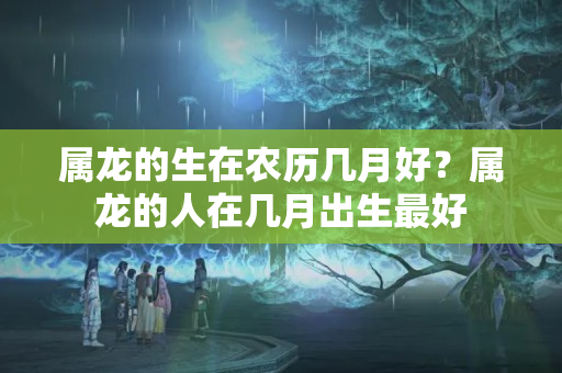 属龙的生在农历几月好？属龙的人在几月出生最好