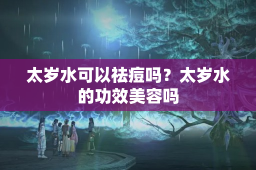 太岁水可以祛痘吗？太岁水的功效美容吗