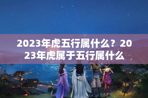 2023年虎五行属什么？2023年虎属于五行属什么