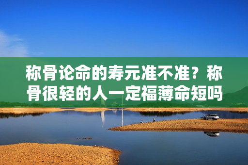 称骨论命的寿元准不准？称骨很轻的人一定福薄命短吗？？称骨的寿元准不准