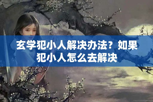 玄学犯小人解决办法？如果犯小人怎么去解决