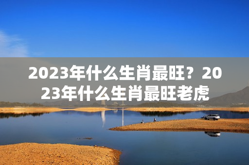 2023年什么生肖最旺？2023年什么生肖最旺老虎