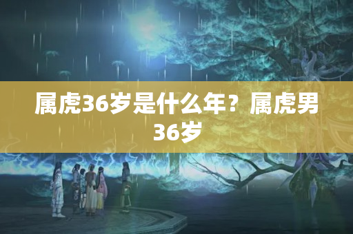 属虎36岁是什么年？属虎男36岁