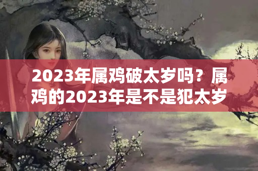 2023年属鸡破太岁吗？属鸡的2023年是不是犯太岁