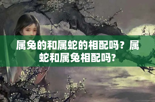 属兔的和属蛇的相配吗？属蛇和属兔相配吗?