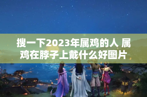 搜一下2023年属鸡的人 属鸡在脖子上戴什么好图片