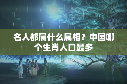 名人都属什么属相？中国哪个生肖人口最多